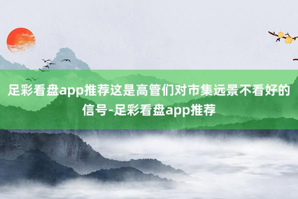 足彩看盘app推荐这是高管们对市集远景不看好的信号-足彩看盘app推荐