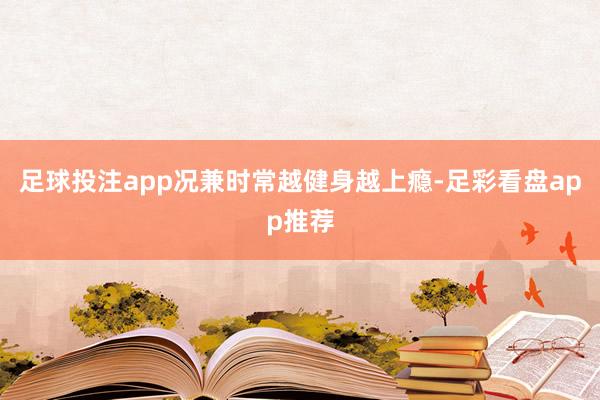 足球投注app况兼时常越健身越上瘾-足彩看盘app推荐