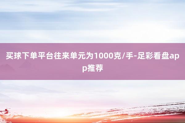 买球下单平台往来单元为1000克/手-足彩看盘app推荐