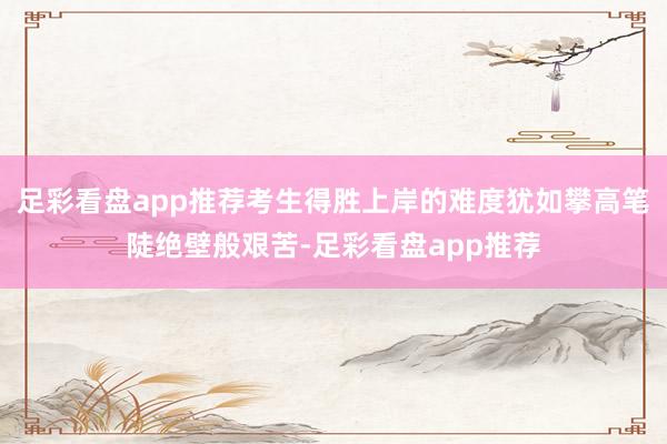 足彩看盘app推荐考生得胜上岸的难度犹如攀高笔陡绝壁般艰苦-足彩看盘app推荐