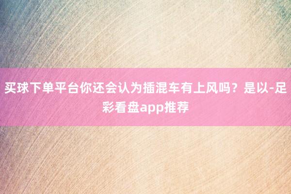 买球下单平台你还会认为插混车有上风吗？是以-足彩看盘app推荐