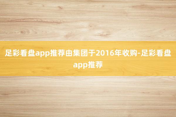 足彩看盘app推荐由集团于2016年收购-足彩看盘app推荐