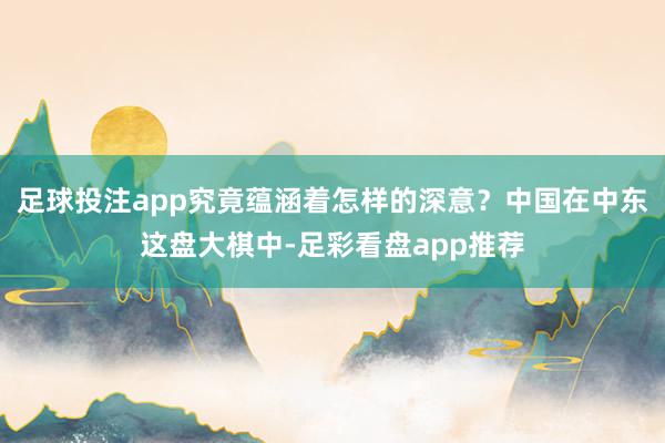 足球投注app究竟蕴涵着怎样的深意？中国在中东这盘大棋中-足彩看盘app推荐