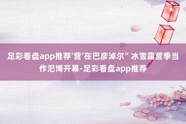 足彩看盘app推荐‘营’在巴彦淖尔”冰雪露营季当作汜博开幕-足彩看盘app推荐