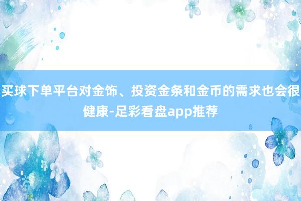 买球下单平台对金饰、投资金条和金币的需求也会很健康-足彩看盘app推荐