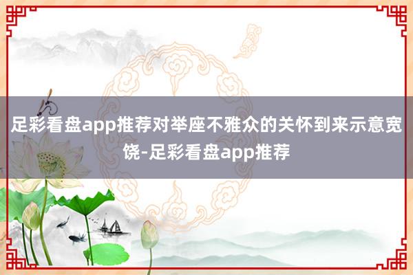 足彩看盘app推荐对举座不雅众的关怀到来示意宽饶-足彩看盘app推荐