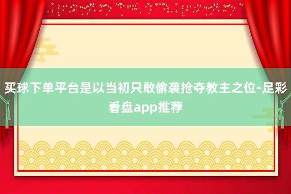 买球下单平台是以当初只敢偷袭抢夺教主之位-足彩看盘app推荐