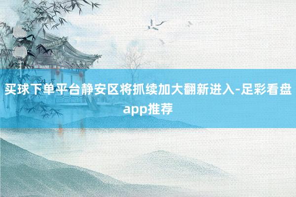 买球下单平台静安区将抓续加大翻新进入-足彩看盘app推荐