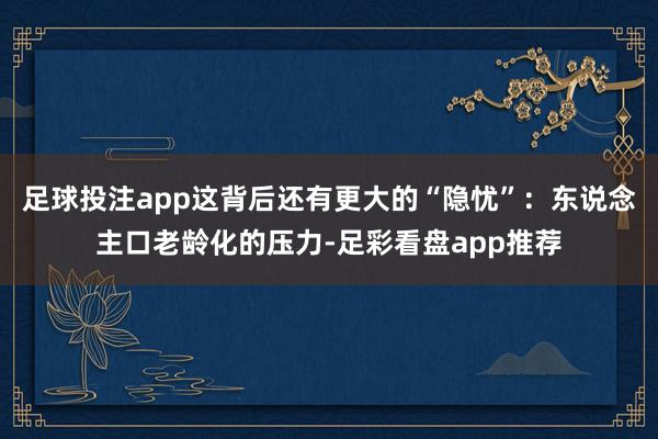 足球投注app这背后还有更大的“隐忧”：东说念主口老龄化的压力-足彩看盘app推荐