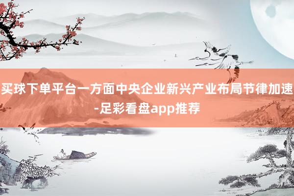 买球下单平台一方面中央企业新兴产业布局节律加速-足彩看盘app推荐