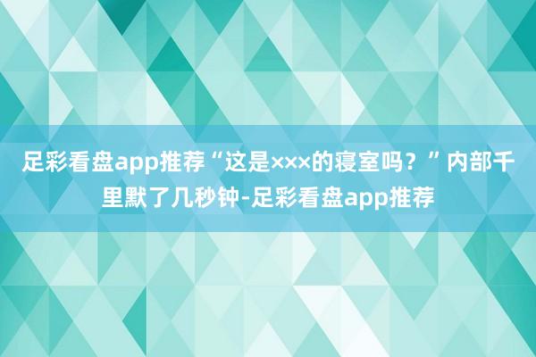 足彩看盘app推荐“这是×××的寝室吗？”内部千里默了几秒钟-足彩看盘app推荐