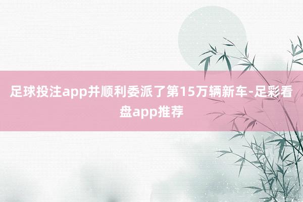 足球投注app并顺利委派了第15万辆新车-足彩看盘app推荐