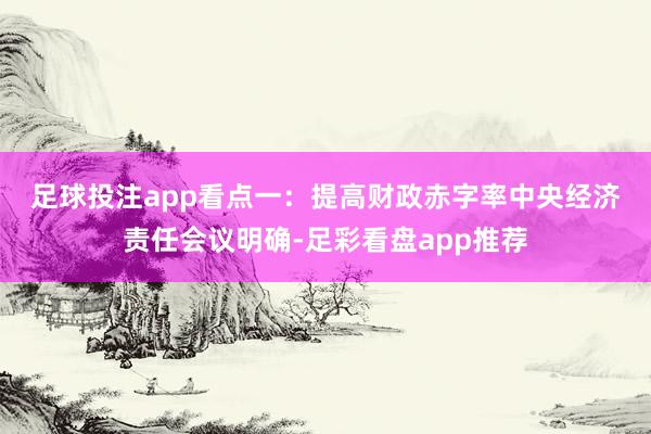 足球投注app　　看点一：提高财政赤字率　　中央经济责任会议明确-足彩看盘app推荐