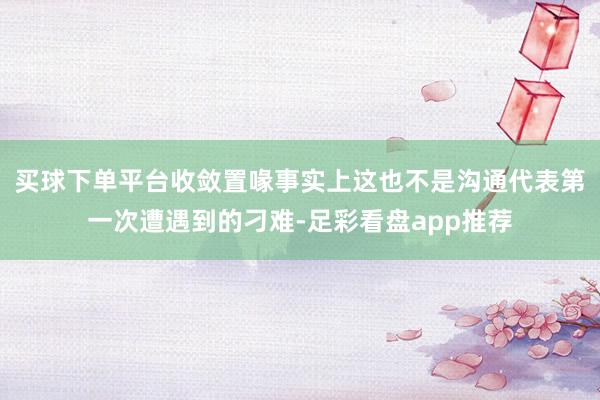 买球下单平台收敛置喙事实上这也不是沟通代表第一次遭遇到的刁难-足彩看盘app推荐
