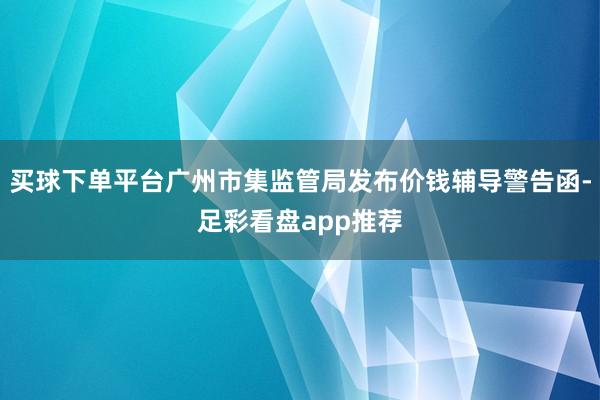 买球下单平台广州市集监管局发布价钱辅导警告函-足彩看盘app推荐