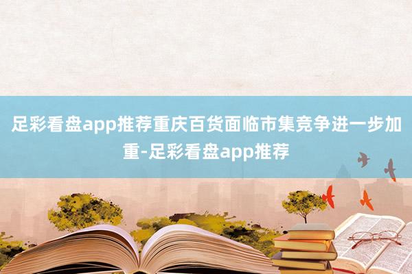 足彩看盘app推荐重庆百货面临市集竞争进一步加重-足彩看盘app推荐