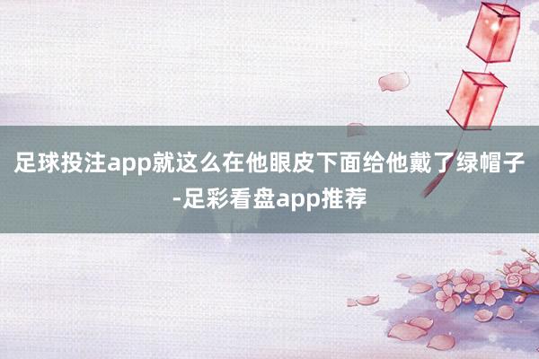 足球投注app就这么在他眼皮下面给他戴了绿帽子-足彩看盘app推荐