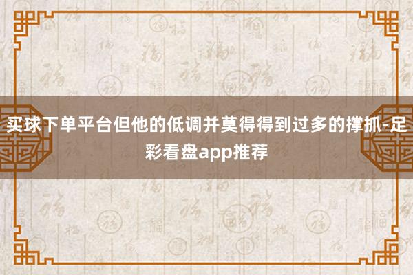 买球下单平台但他的低调并莫得得到过多的撑抓-足彩看盘app推荐