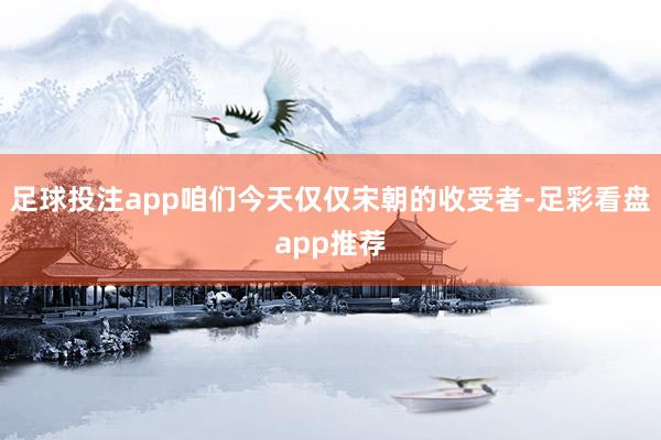 足球投注app咱们今天仅仅宋朝的收受者-足彩看盘app推荐
