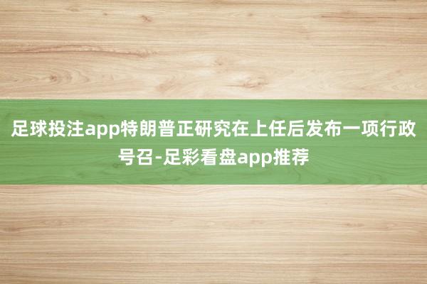 足球投注app特朗普正研究在上任后发布一项行政号召-足彩看盘app推荐