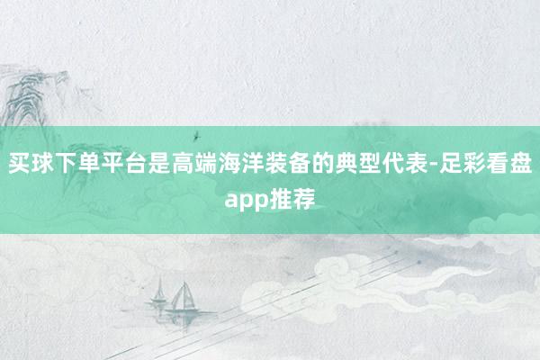 买球下单平台是高端海洋装备的典型代表-足彩看盘app推荐
