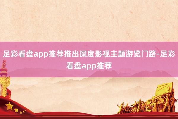 足彩看盘app推荐推出深度影视主题游览门路-足彩看盘app推荐