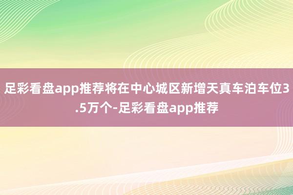 足彩看盘app推荐将在中心城区新增天真车泊车位3.5万个-足彩看盘app推荐