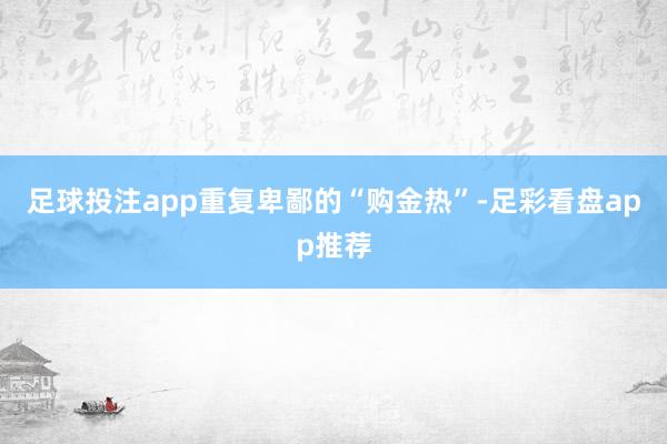 足球投注app重复卑鄙的“购金热”-足彩看盘app推荐
