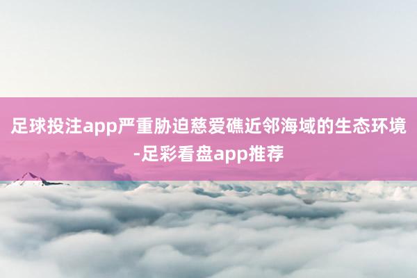 足球投注app严重胁迫慈爱礁近邻海域的生态环境-足彩看盘app推荐