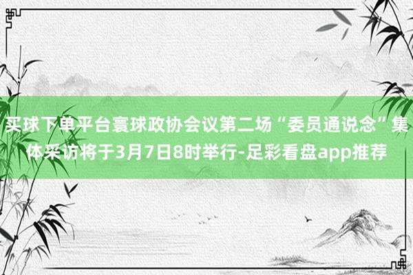 买球下单平台寰球政协会议第二场“委员通说念”集体采访将于3月7日8时举行-足彩看盘app推荐
