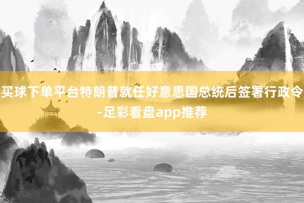 买球下单平台特朗普就任好意思国总统后签署行政令-足彩看盘app推荐