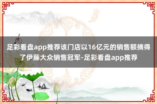 足彩看盘app推荐该门店以16亿元的销售额摘得了伊藤大众销售冠军-足彩看盘app推荐