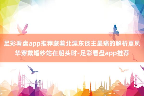 足彩看盘app推荐藏着北漂东谈主最痛的解析夏凤华穿戴婚纱站在船头时-足彩看盘app推荐