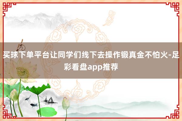 买球下单平台让同学们线下去操作锻真金不怕火-足彩看盘app推荐