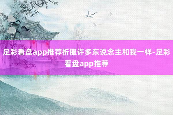 足彩看盘app推荐折服许多东说念主和我一样-足彩看盘app推荐