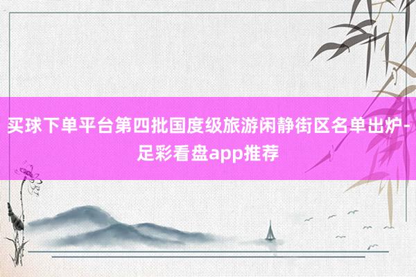买球下单平台第四批国度级旅游闲静街区名单出炉-足彩看盘app推荐