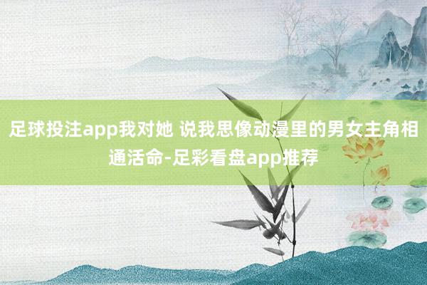 足球投注app我对她 说我思像动漫里的男女主角相通活命-足彩看盘app推荐