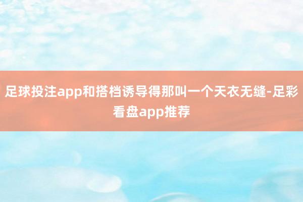 足球投注app和搭档诱导得那叫一个天衣无缝-足彩看盘app推荐
