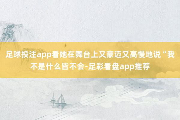 足球投注app看她在舞台上又豪迈又高慢地说“我不是什么皆不会-足彩看盘app推荐