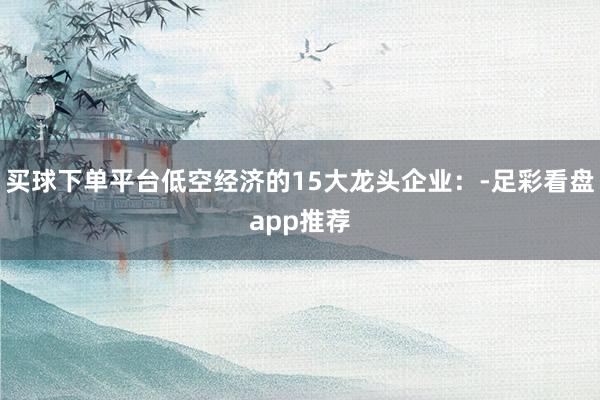 买球下单平台低空经济的15大龙头企业：-足彩看盘app推荐