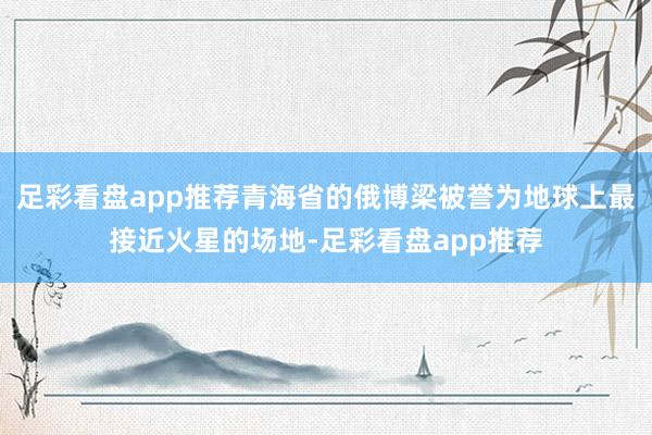 足彩看盘app推荐青海省的俄博梁被誉为地球上最接近火星的场地-足彩看盘app推荐