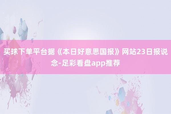 买球下单平台据《本日好意思国报》网站23日报说念-足彩看盘app推荐