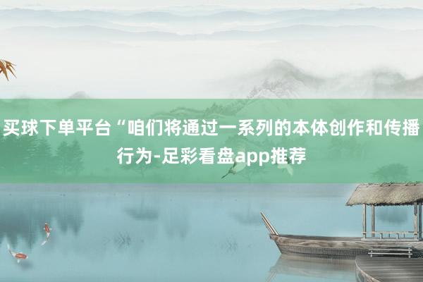 买球下单平台“咱们将通过一系列的本体创作和传播行为-足彩看盘app推荐
