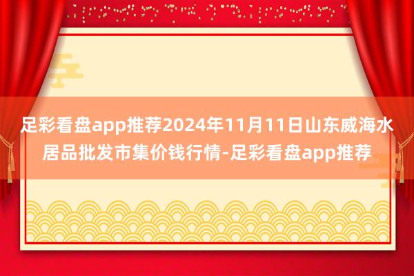 足彩看盘app推荐2024年11月11日山东威海水居品批发市集价钱行情-足彩看盘app推荐
