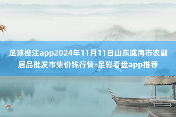 足球投注app2024年11月11日山东威海市农副居品批发市集价钱行情-足彩看盘app推荐