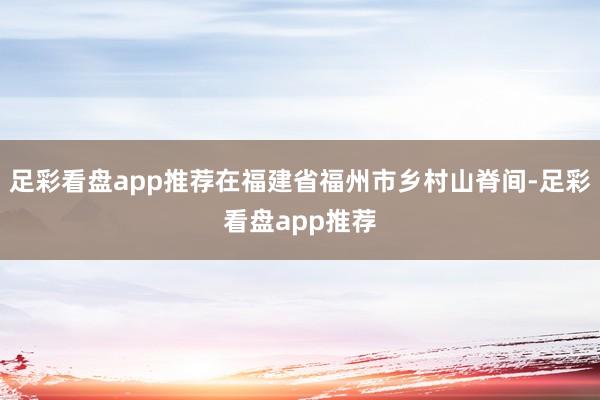足彩看盘app推荐在福建省福州市乡村山脊间-足彩看盘app推荐