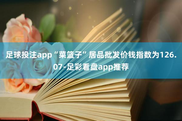 足球投注app“菜篮子”居品批发价钱指数为126.07-足彩看盘app推荐