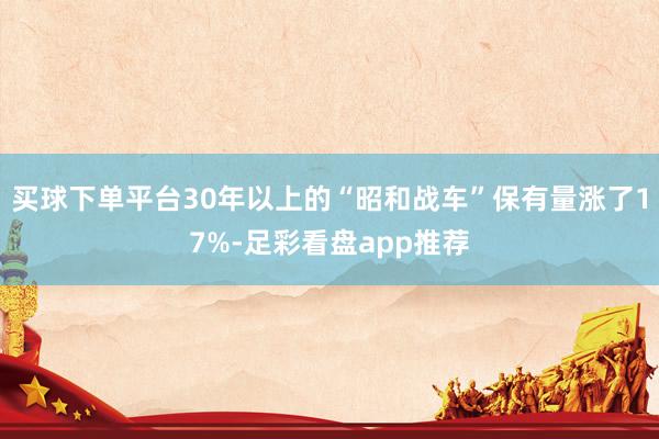 买球下单平台30年以上的“昭和战车”保有量涨了17%-足彩看盘app推荐