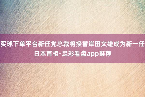 买球下单平台新任党总裁将接替岸田文雄成为新一任日本首相-足彩看盘app推荐
