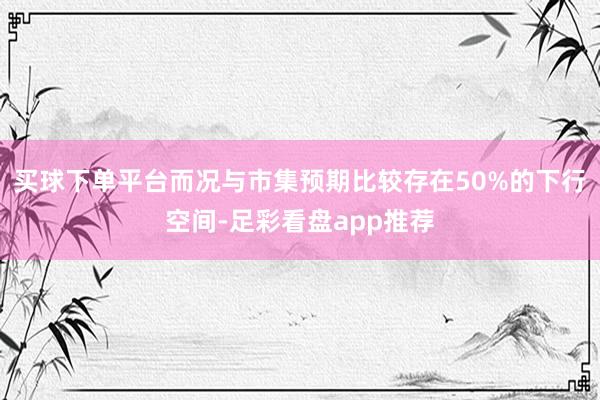 买球下单平台而况与市集预期比较存在50%的下行空间-足彩看盘app推荐